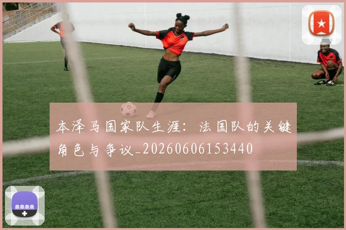 本泽马国家队生涯：法国队的关键角色与争议_20260606153440