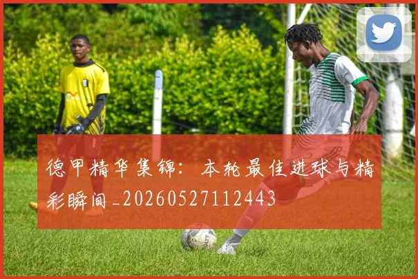 德甲精华集锦:本轮最佳进球与精彩瞬间_20260527112443