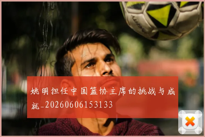 姚明担任中国篮协主席的挑战与成就_20260606153133