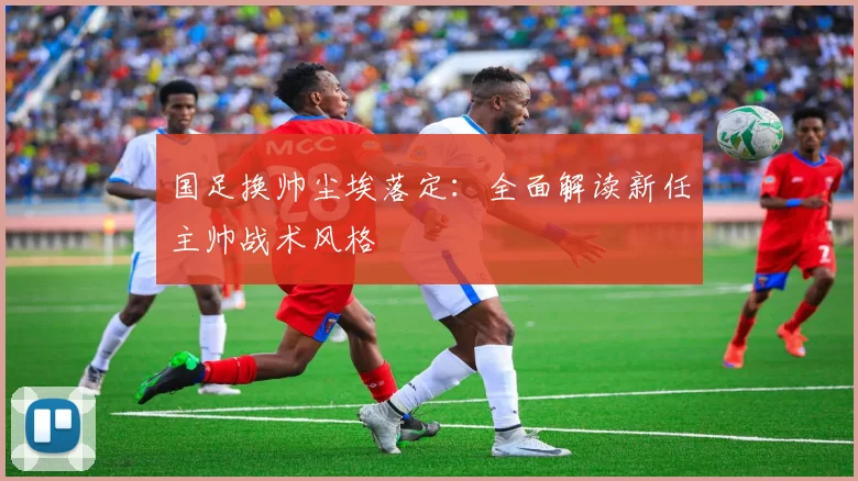 国足换帅尘埃落定：全面解读新任主帅战术风格