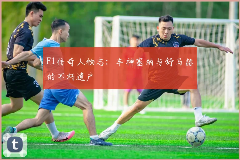F1传奇人物志:车神塞纳与舒马赫的不朽遗产