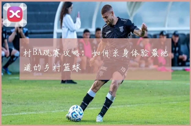 村BA观赛攻略:如何亲身体验最地道的乡村篮球
