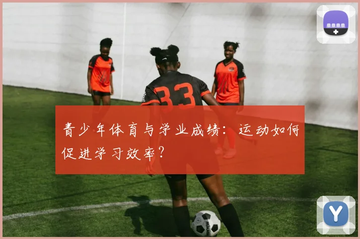 青少年体育与学业成绩：运动如何促进学习效率？