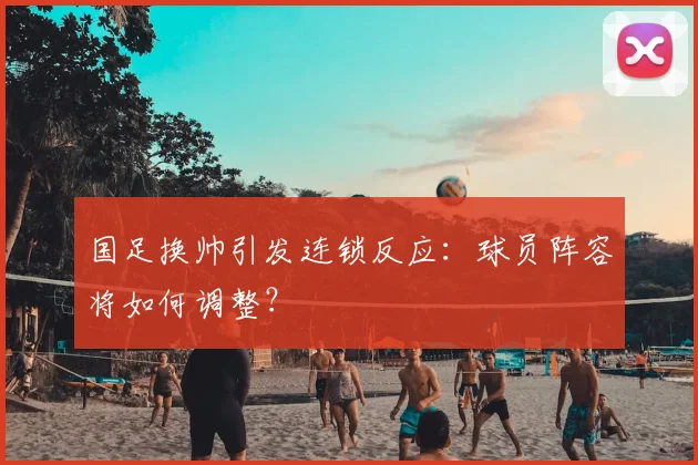 国足换帅引发连锁反应：球员阵容将如何调整？