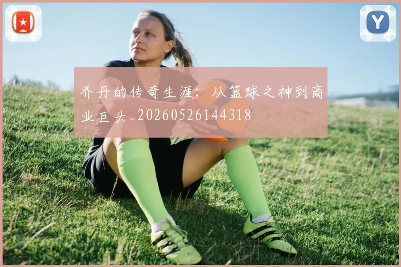 乔丹的传奇生涯：从篮球之神到商业巨头_20260526144318