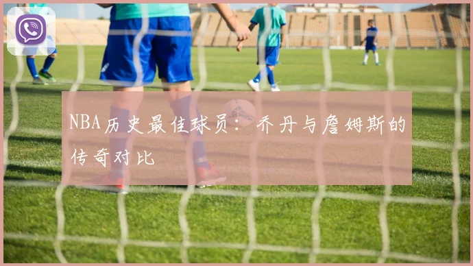 NBA历史最佳球员：乔丹与詹姆斯的传奇对比