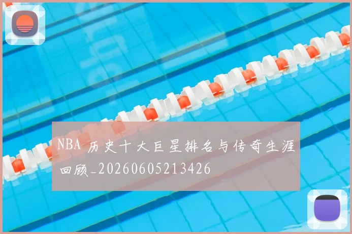 NBA 历史十大巨星排名与传奇生涯回顾_20260605213426