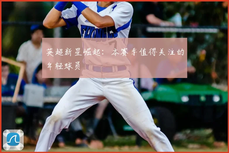 英超新星崛起:本赛季值得关注的年轻球员