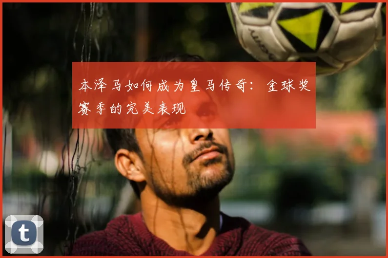 本泽马如何成为皇马传奇：金球奖赛季的完美表现