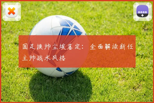 国足换帅尘埃落定：全面解读新任主帅战术风格