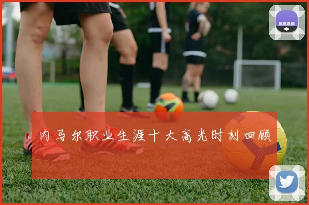 内马尔职业生涯十大高光时刻回顾